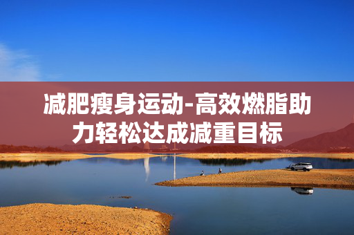 减肥瘦身运动-高效燃脂助力轻松达成减重目标 减肥瘦身运动-高效燃脂助力轻松达成减重目标