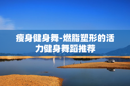 瘦身健身舞-燃脂塑形的活力健身舞蹈推荐 瘦身健身舞-燃脂塑形的活力健身舞蹈推荐