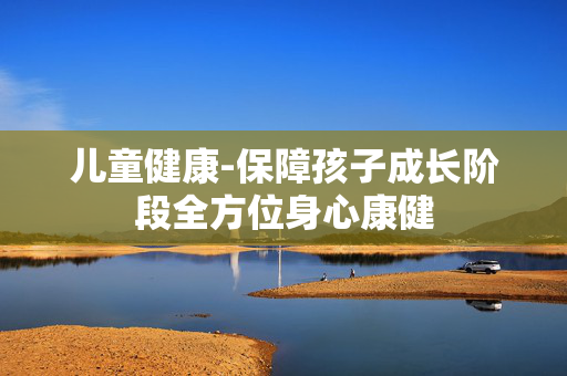儿童健康-保障孩子成长阶段全方位身心康健
