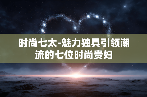 时尚七太-魅力独具引领潮流的七位时尚贵妇 时尚七太-魅力独具引领潮流的七位时尚贵妇