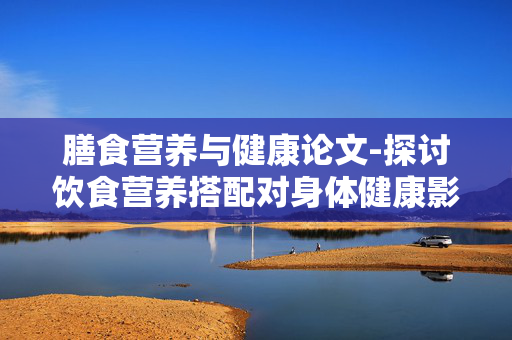 膳食营养与健康论文-探讨饮食营养搭配对身体健康影响 膳食营养与健康论文-探讨饮食营养搭配对身体健康影响