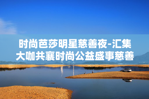 时尚芭莎明星慈善夜-汇集大咖共襄时尚公益盛事慈善夜 时尚芭莎明星慈善夜-汇集大咖共襄时尚公益盛事慈善夜