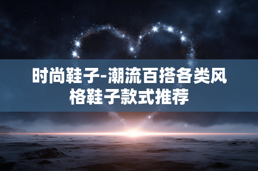 时尚鞋子-潮流百搭各类风格鞋子款式推荐 时尚鞋子-潮流百搭各类风格鞋子款式推荐