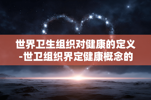 世界卫生组织对健康的定义-世卫组织界定健康概念的具体内容