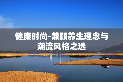 健康时尚-兼顾养生理念与潮流风格之选 健康时尚-兼顾养生理念与潮流风格之选