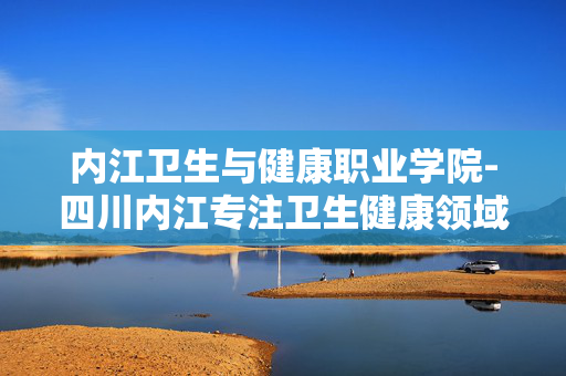 内江卫生与健康职业学院-四川内江专注卫生健康领域的职业院校