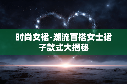 时尚女裙-潮流百搭女士裙子款式大揭秘