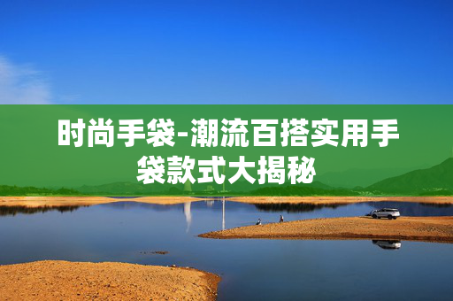 时尚手袋-潮流百搭实用手袋款式大揭秘