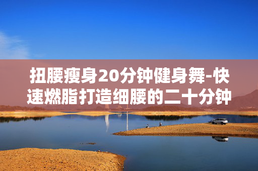 扭腰瘦身20分钟健身舞-快速燃脂打造细腰的二十分钟健身操