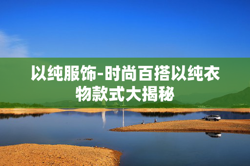 以纯服饰-时尚百搭以纯衣物款式大揭秘