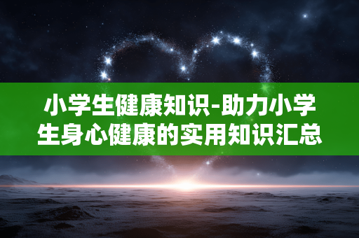 小学生健康知识-助力小学生身心健康的实用知识汇总