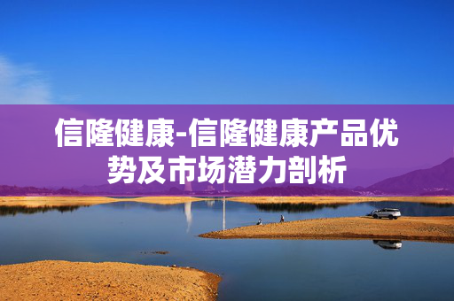 信隆健康-信隆健康产品优势及市场潜力剖析