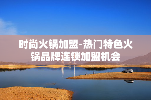 时尚火锅加盟-热门特色火锅品牌连锁加盟机会