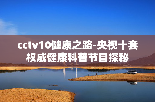 cctv10健康之路-央视十套权威健康科普节目探秘 cctv10健康之路-央视十套权威健康科普节目探秘