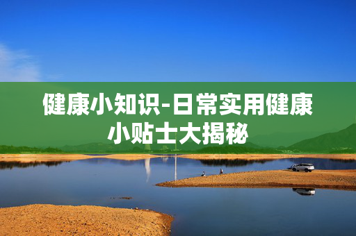 健康小知识-日常实用健康小贴士大揭秘 健康小知识-日常实用健康小贴士大揭秘