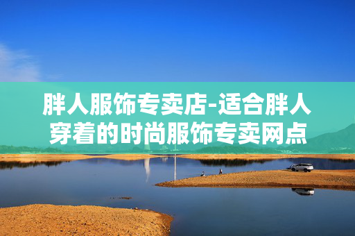 胖人服饰专卖店-适合胖人穿着的时尚服饰专卖网点 胖人服饰专卖店-适合胖人穿着的时尚服饰专卖网点