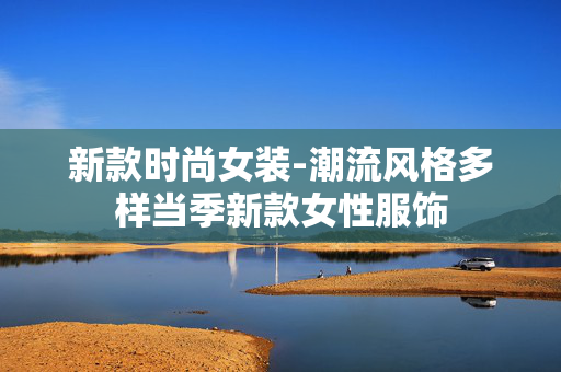 新款时尚女装-潮流风格多样当季新款女性服饰 新款时尚女装-潮流风格多样当季新款女性服饰