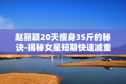 赵丽颖20天瘦身35斤的秘诀-揭秘女星短期快速减重三十多斤窍门
