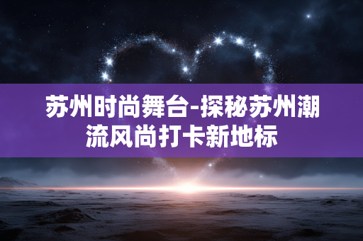 苏州时尚舞台-探秘苏州潮流风尚打卡新地标 苏州时尚舞台-探秘苏州潮流风尚打卡新地标