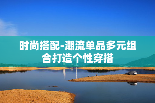 时尚搭配-潮流单品多元组合打造个性穿搭