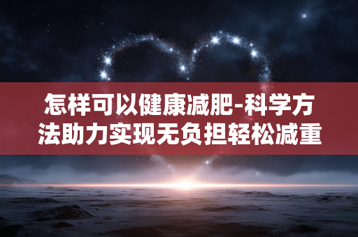 怎样可以健康减肥-科学方法助力实现无负担轻松减重 怎样可以健康减肥-科学方法助力实现无负担轻松减重