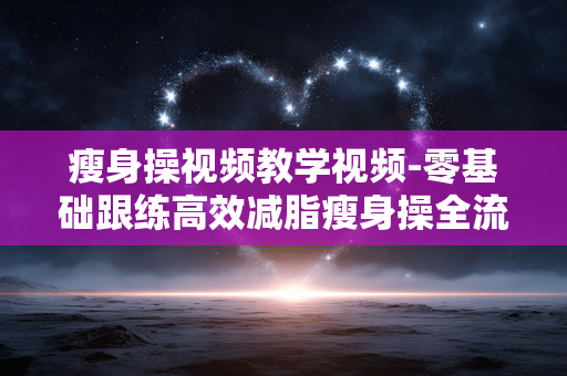瘦身操视频教学视频-零基础跟练高效减脂瘦身操全流程展示 瘦身操视频教学视频-零基础跟练高效减脂瘦身操全流程展示