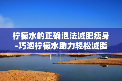 柠檬水的正确泡法减肥瘦身-巧泡柠檬水助力轻松减脂塑形 柠檬水的正确泡法减肥瘦身-巧泡柠檬水助力轻松减脂塑形