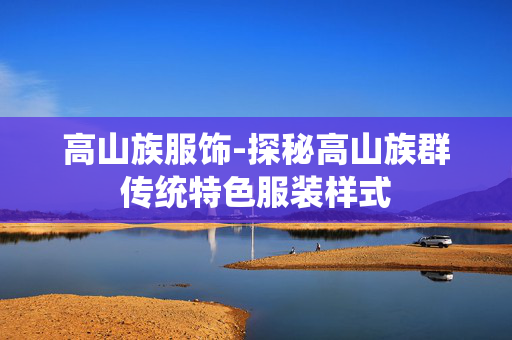 高山族服饰-探秘高山族群传统特色服装样式