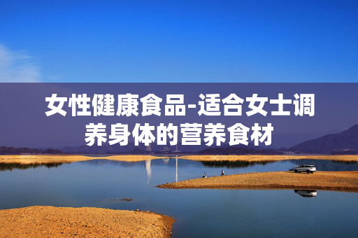 女性健康食品-适合女士调养身体的营养食材 女性健康食品-适合女士调养身体的营养食材