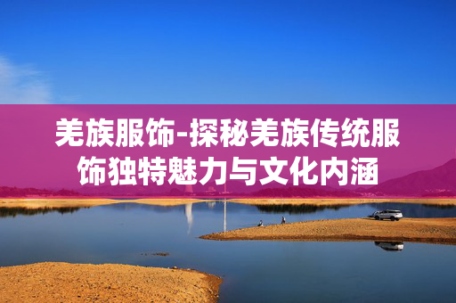羌族服饰-探秘羌族传统服饰独特魅力与文化内涵 羌族服饰-探秘羌族传统服饰独特魅力与文化内涵