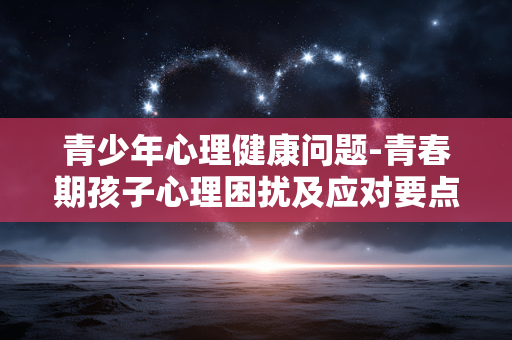 青少年心理健康问题-青春期孩子心理困扰及应对要点 青少年心理健康问题-青春期孩子心理困扰及应对要点
