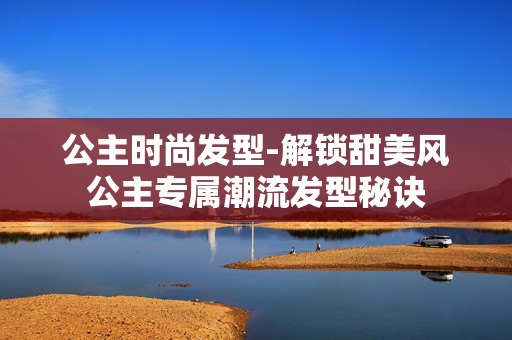 公主时尚发型-解锁甜美风公主专属潮流发型秘诀 公主时尚发型-解锁甜美风公主专属潮流发型秘诀