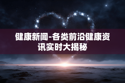 健康新闻-各类前沿健康资讯实时大揭秘 健康新闻-各类前沿健康资讯实时大揭秘