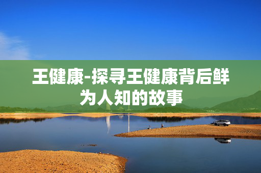 王健康-探寻王健康背后鲜为人知的故事 王健康-探寻王健康背后鲜为人知的故事