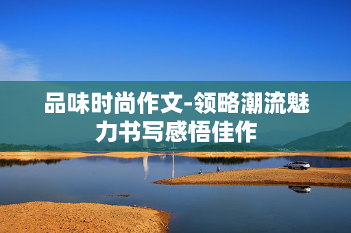 品味时尚作文-领略潮流魅力书写感悟佳作 品味时尚作文-领略潮流魅力书写感悟佳作