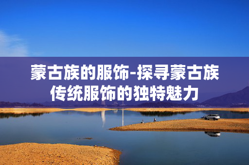 蒙古族的服饰-探寻蒙古族传统服饰的独特魅力 蒙古族的服饰-探寻蒙古族传统服饰的独特魅力