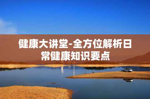健康大讲堂-全方位解析日常健康知识要点 健康大讲堂-全方位解析日常健康知识要点