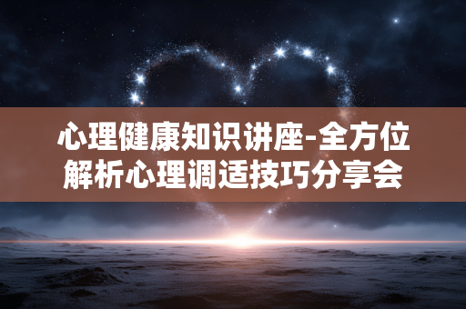 心理健康知识讲座-全方位解析心理调适技巧分享会 心理健康知识讲座-全方位解析心理调适技巧分享会