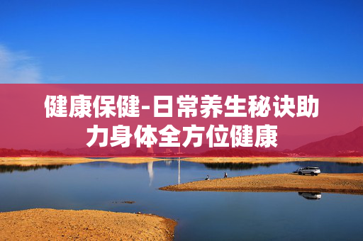 健康保健-日常养生秘诀助力身体全方位健康 健康保健-日常养生秘诀助力身体全方位健康