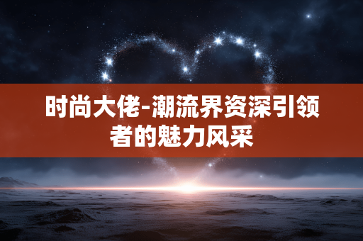 时尚大佬-潮流界资深引领者的魅力风采 时尚大佬-潮流界资深引领者的魅力风采
