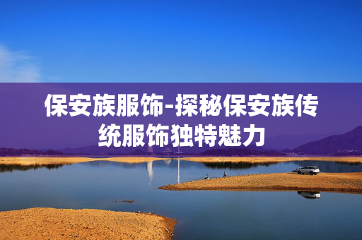 保安族服饰-探秘保安族传统服饰独特魅力 保安族服饰-探秘保安族传统服饰独特魅力