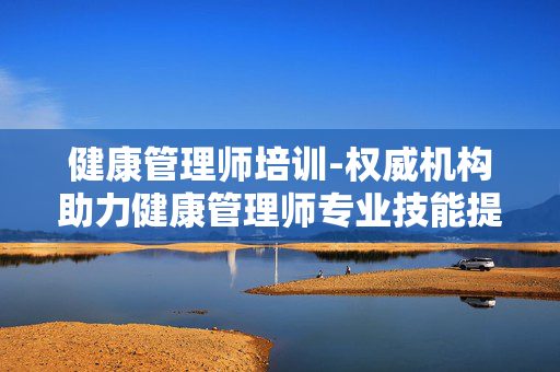 健康管理师培训-权威机构助力健康管理师专业技能提升 健康管理师培训-权威机构助力健康管理师专业技能提升