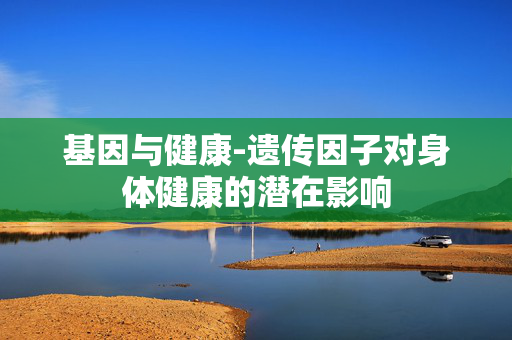 基因与健康-遗传因子对身体健康的潜在影响