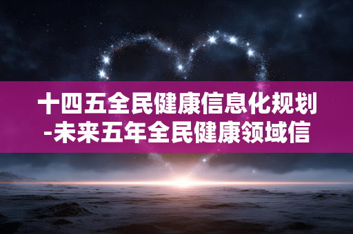 十四五全民健康信息化规划-未来五年全民健康领域信息化建设蓝图