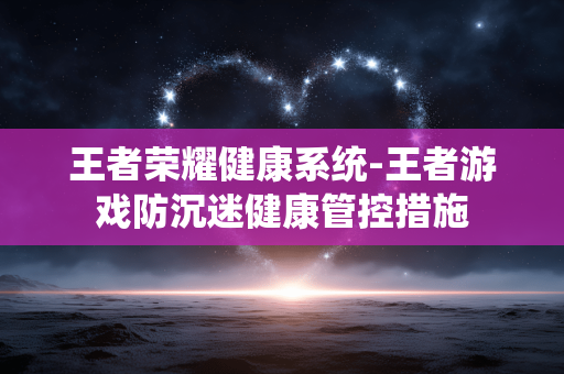王者荣耀健康系统-王者游戏防沉迷健康管控措施 王者荣耀健康系统-王者游戏防沉迷健康管控措施