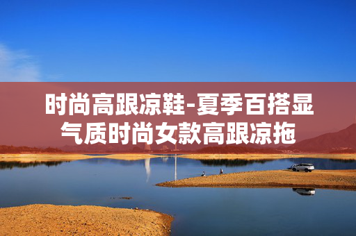 时尚高跟凉鞋-夏季百搭显气质时尚女款高跟凉拖 时尚高跟凉鞋-夏季百搭显气质时尚女款高跟凉拖