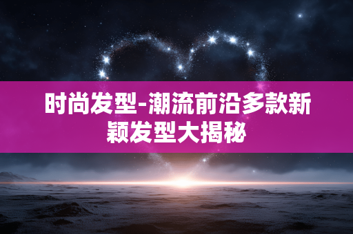 时尚发型-潮流前沿多款新颖发型大揭秘