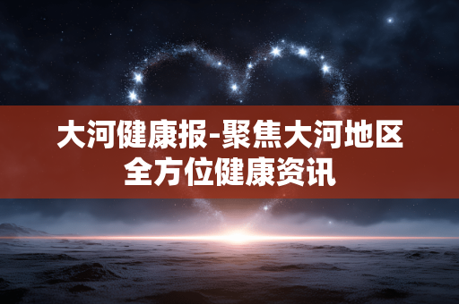 大河健康报-聚焦大河地区全方位健康资讯 大河健康报-聚焦大河地区全方位健康资讯