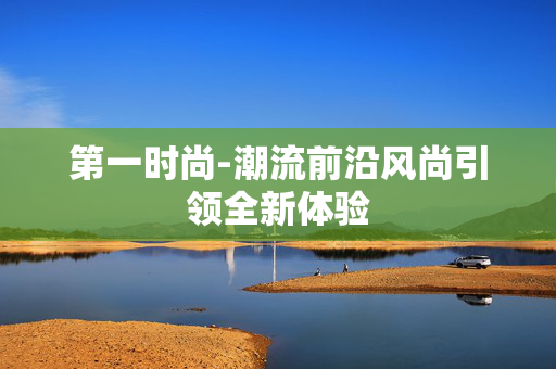 第一时尚-潮流前沿风尚引领全新体验 第一时尚-潮流前沿风尚引领全新体验