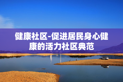 健康社区-促进居民身心健康的活力社区典范 健康社区-促进居民身心健康的活力社区典范